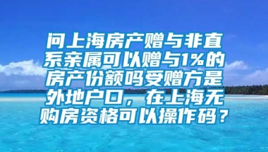 问上海房产赠与非直系亲属可以赠与1%的房产份额吗受赠方是外地户口，在上海无购房资格可以操作码？