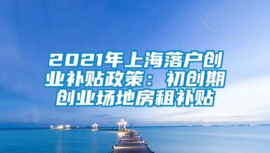 2021年上海落户创业补贴政策：初创期创业场地房租补贴
