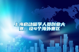 上海启动留学人员创业大赛，设4个海外赛区